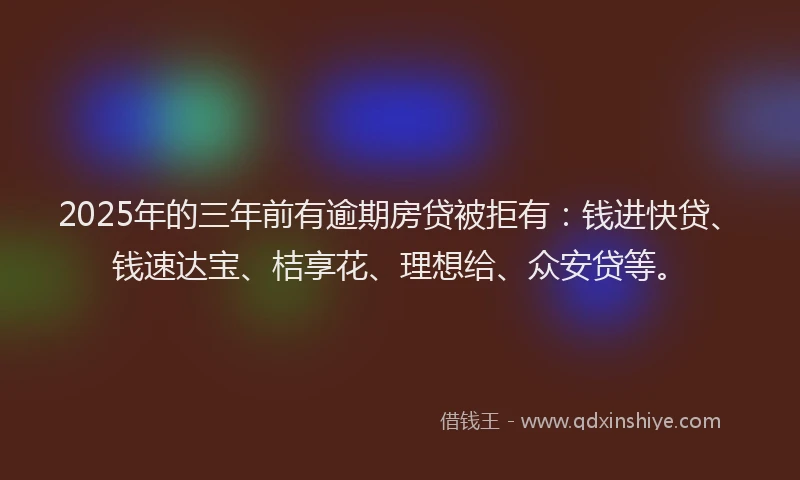 2025年的三年前有逾期房贷被拒有：钱进快贷、钱速达宝、桔享花、理想给、众安贷等。