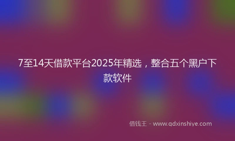 7至14天借款平台2025年精选，整合五个黑户下款软件