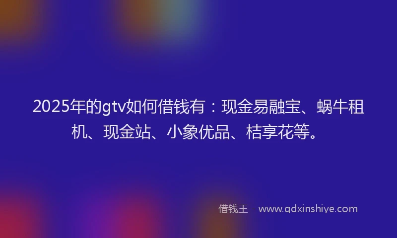 2025年的gtv如何借钱有：现金易融宝、蜗牛租机、现金站、小象优品、桔享花等。
