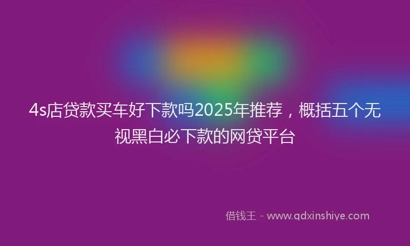4s店贷款买车好下款吗2025年推荐，概括五个无视黑白必下款的网贷平台