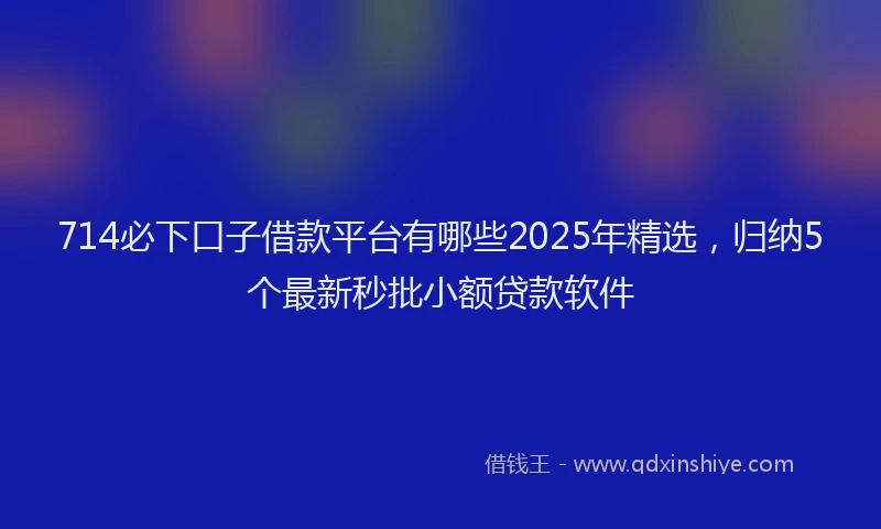 714必下口子借款平台有哪些2025年精选，归纳5个最新秒批小额贷款软件