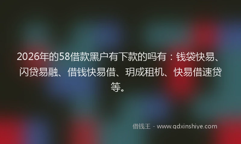 2026年的58借款黑户有下款的吗有：钱袋快易、闪贷易融、借钱快易借、玥成租机、快易借速贷等。