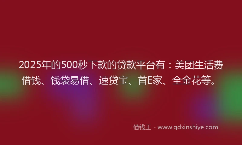 2025年的500秒下款的贷款平台有：美团生活费借钱、钱袋易借、速贷宝、首E家、全金花等。