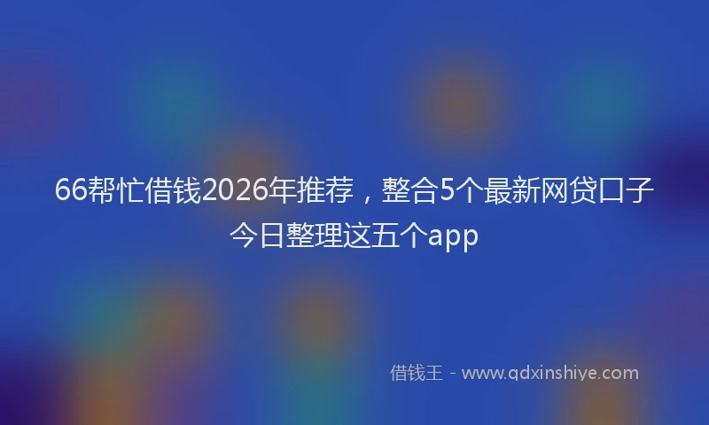 66帮忙借钱2026年推荐，整合5个最新网贷口子今日整理这五个app
