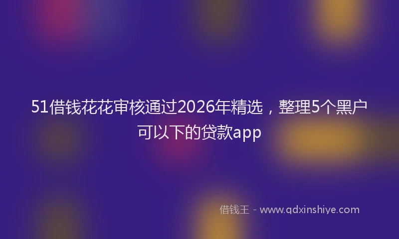 51借钱花花审核通过2026年精选，整理5个黑户可以下的贷款app