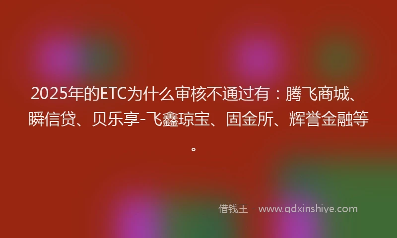 2025年的ETC为什么审核不通过有：腾飞商城、瞬信贷、贝乐享-飞鑫琼宝、固金所、辉誉金融等。