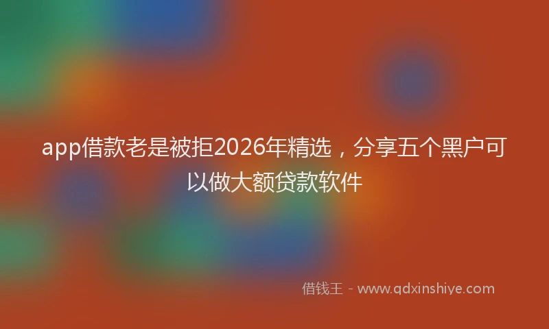 app借款老是被拒2026年精选,分享五个黑户可以做大额贷款软件