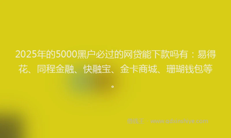 2025年的5000黑户必过的网贷能下款吗有：易得花、同程金融、快融宝、金卡商城、珊瑚钱包等。