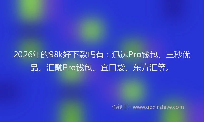 2026年的98k好下款吗有：迅达Pro钱包、三秒优品、汇融Pro钱包、宜口袋、东方汇等。