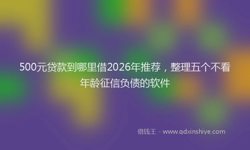 500元贷款到哪里借2026年推荐,整理五个不看年龄征信负债的软件