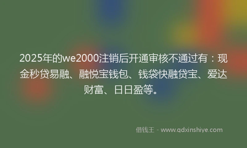 2025年的we2000注销后开通审核不通过有：现金秒贷易融、融悦宝钱包、钱袋快融贷宝、爱达财富、日日盈等。