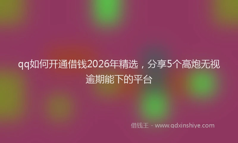 qq如何开通借钱2026年精选，分享5个高炮无视逾期能下的平台