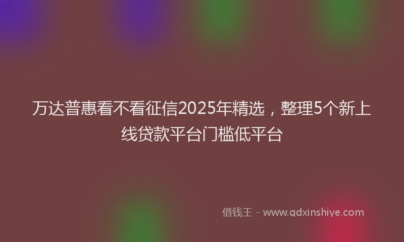 万达普惠看不看征信2025年精选，整理5个新上线贷款平台门槛低平台