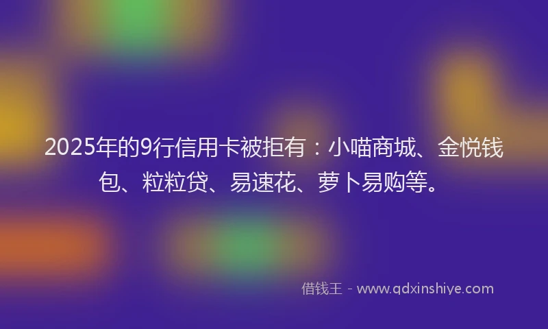 2025年的9行信用卡被拒有：小喵商城、金悦钱包、粒粒贷、易速花、萝卜易购等。