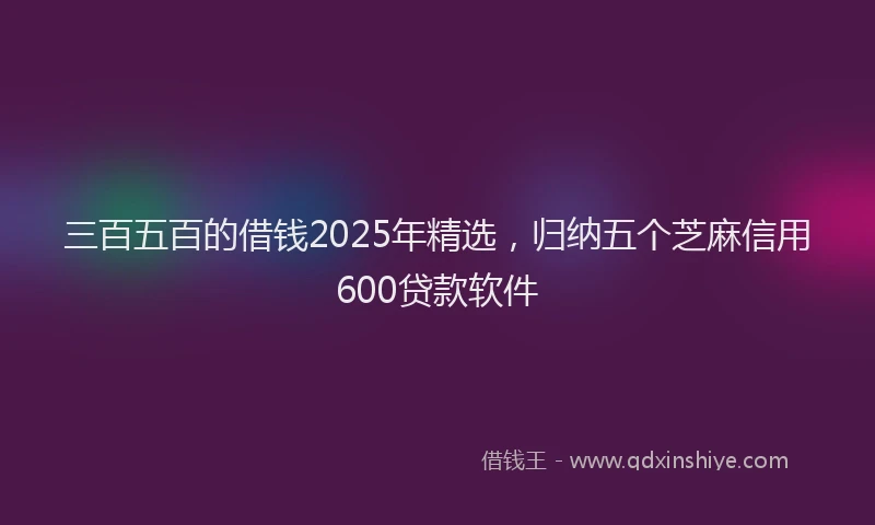 三百五百的借钱2025年精选，归纳五个芝麻信用600贷款软件