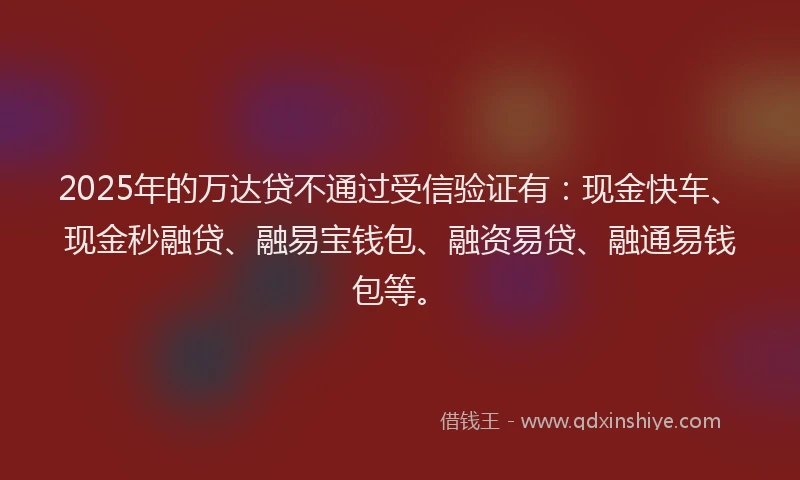 2025年的万达贷不通过受信验证有：现金快车、现金秒融贷、融易宝钱包、融资易贷、融通易钱包等。
