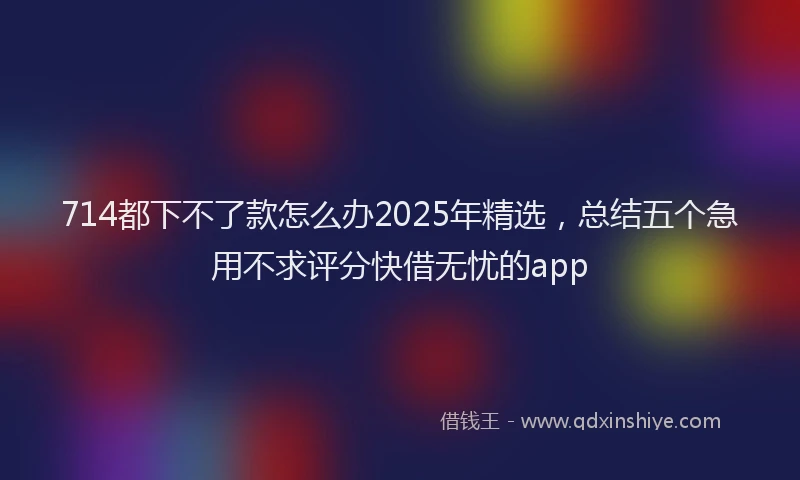 714都下不了款怎么办2025年精选，总结五个急用不求评分快借无忧的app