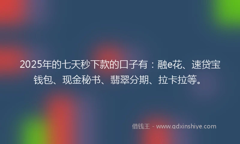 2025年的七天秒下款的口子有：融e花、速贷宝钱包、现金秘书、翡翠分期、拉卡拉等。