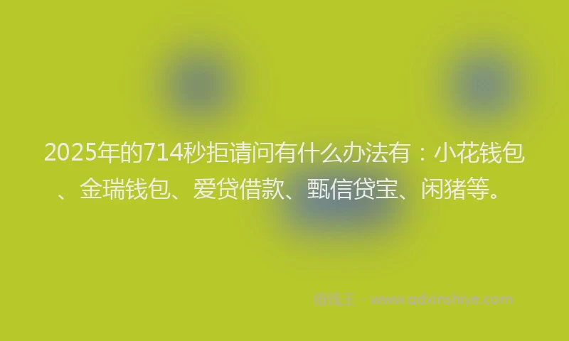 2025年的714秒拒请问有什么办法有:小花钱包、金瑞钱包、爱贷借款、甄信贷宝、闲猪等。