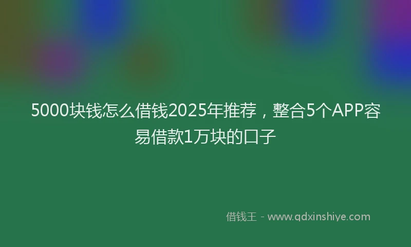 5000块钱怎么借钱2025年推荐，整合5个APP容易借款1万块的口子