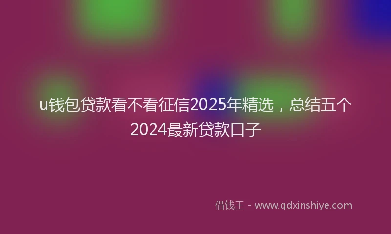 u钱包贷款看不看征信2025年精选，总结五个2024最新贷款口子