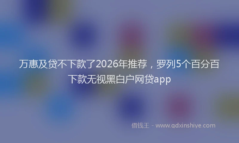 万惠及贷不下款了2026年推荐，罗列5个百分百下款无视黑白户网贷app