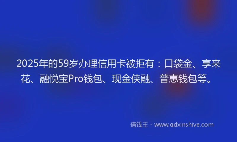 2025年的59岁办理信用卡被拒有：口袋金、享来花、融悦宝Pro钱包、现金侠融、普惠钱包等。