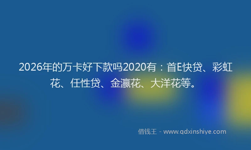 2026年的万卡好下款吗2020有：首E快贷、彩虹花、任性贷、金瀛花、大洋花等。