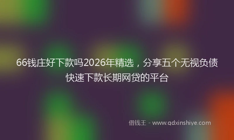 66钱庄好下款吗2026年精选，分享五个无视负债快速下款长期网贷的平台