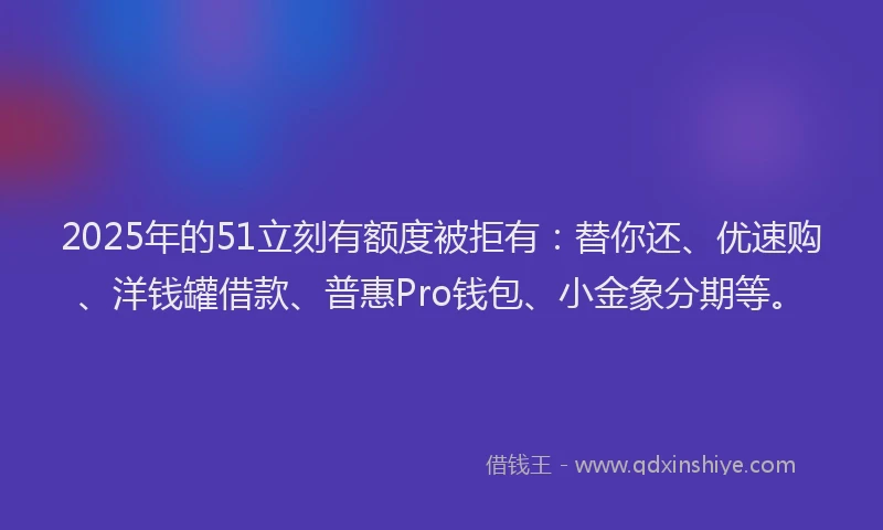 2025年的51立刻有额度被拒有：替你还、优速购、洋钱罐借款、普惠Pro钱包、小金象分期等。