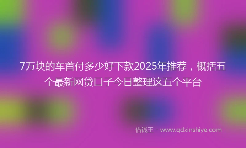 7万块的车首付多少好下款2025年推荐，概括五个最新网贷口子今日整理这五个平台