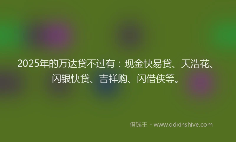2025年的万达贷不过有：现金快易贷、天浩花、闪银快贷、吉祥购、闪借侠等。