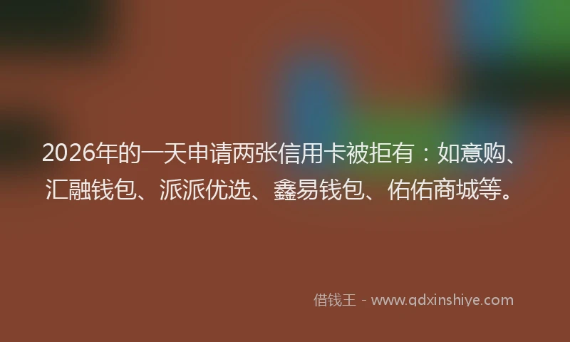 2026年的一天申请两张信用卡被拒有：如意购、汇融钱包、派派优选、鑫易钱包、佑佑商城等。