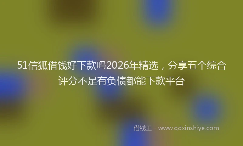 51信狐借钱好下款吗2026年精选,分享五个综合评分不足有负债都能下款平台