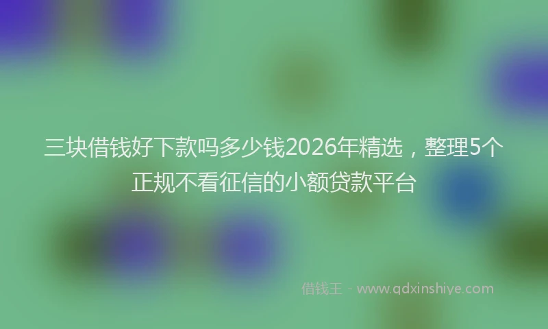 三块借钱好下款吗多少钱2026年精选，整理5个正规不看征信的小额贷款平台