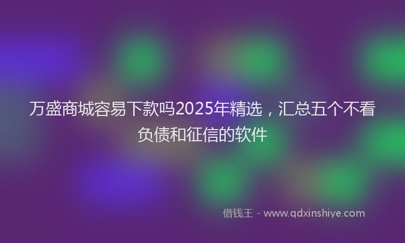 万盛商城容易下款吗2025年精选,汇总五个不看负债和征信的软件