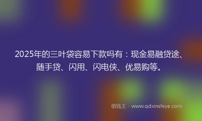 2025年的三叶袋容易下款吗有：现金易融贷途、随手贷、闪用、闪电侠、优易购等。