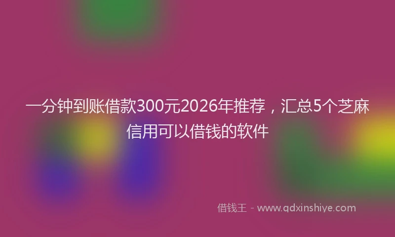 一分钟到账借款300元2026年推荐,汇总5个芝麻信用可以借钱的软件