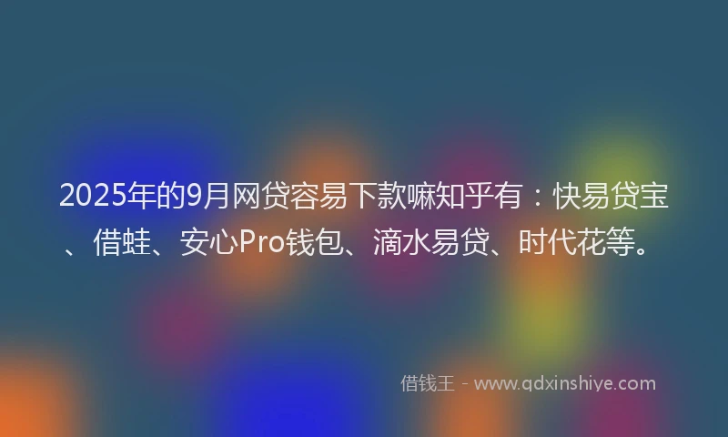 2025年的9月网贷容易下款嘛知乎有：快易贷宝、借蛙、安心Pro钱包、滴水易贷、时代花等。