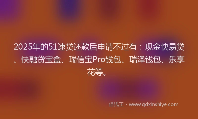 2025年的51速贷还款后申请不过有：现金快易贷、快融贷宝盒、瑞信宝Pro钱包、瑞泽钱包、乐享花等。