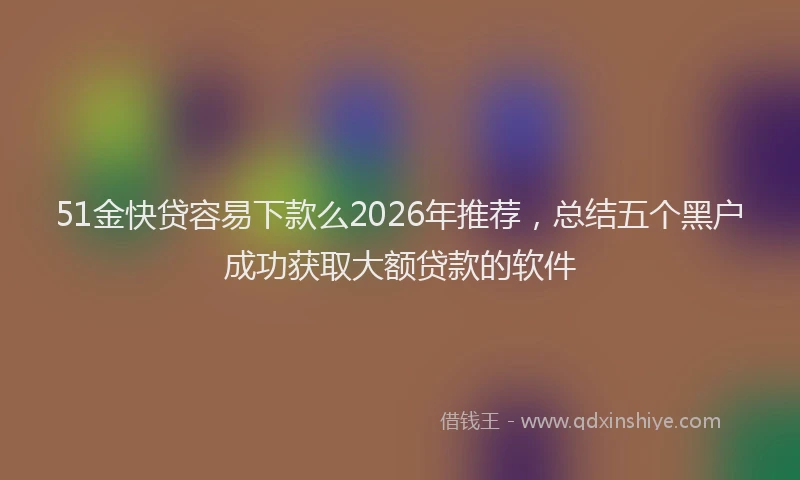 51金快贷容易下款么2026年推荐，总结五个黑户成功获取大额贷款的软件