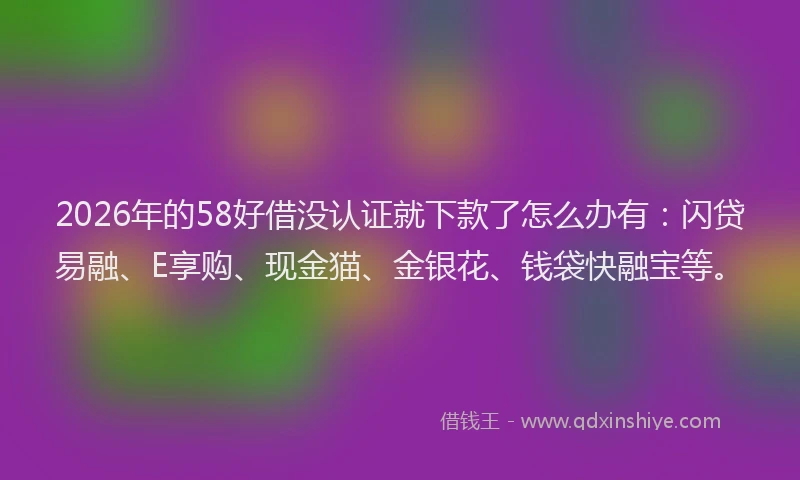 2026年的58好借没认证就下款了怎么办有：闪贷易融、E享购、现金猫、金银花、钱袋快融宝等。
