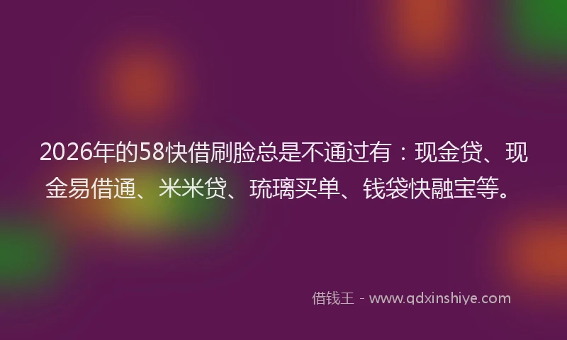 2026年的58快借刷脸总是不通过有：现金贷、现金易借通、米米贷、琉璃买单、钱袋快融宝等。