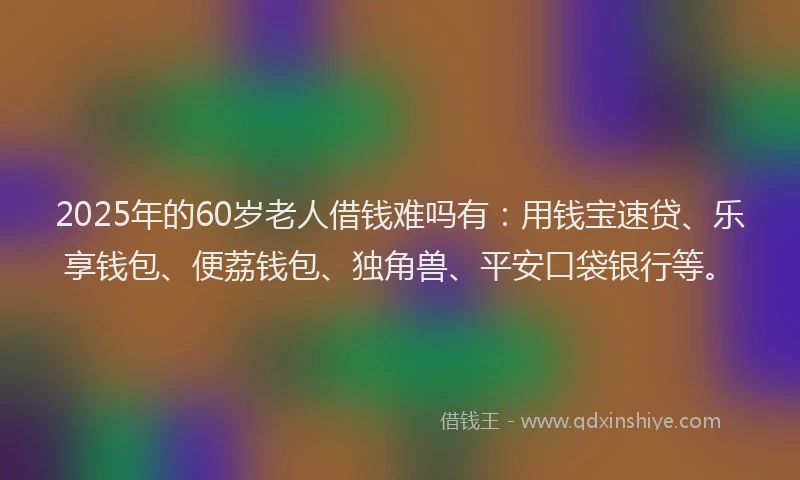 2025年的60岁老人借钱难吗有：用钱宝速贷、乐享钱包、便荔钱包、独角兽、平安口袋银行等。