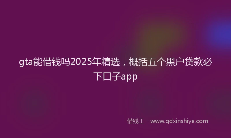 gta能借钱吗2025年精选，概括五个黑户贷款必下口子app