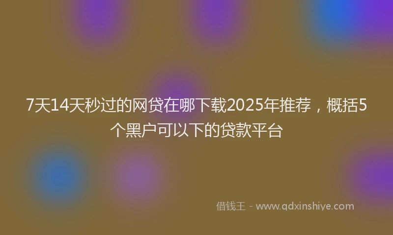 7天14天秒过的网贷在哪下载2025年推荐，概括5个黑户可以下的贷款平台