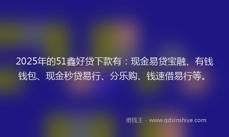 2025年的51鑫好贷下款有：现金易贷宝融、有钱钱包、现金秒贷易行、分乐购、钱速借易行等。