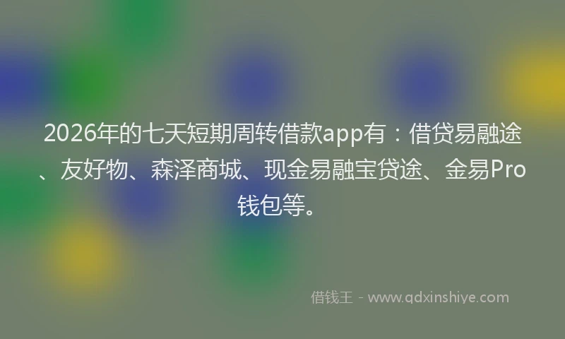 2026年的七天短期周转借款app有：借贷易融途、友好物、森泽商城、现金易融宝贷途、金易Pro钱包等。