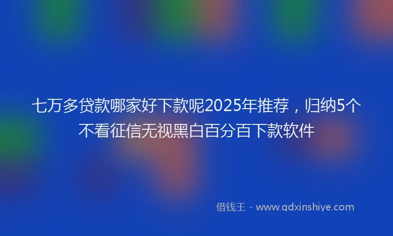 七万多贷款哪家好下款呢2025年推荐，归纳5个不看征信无视黑白百分百下款软件