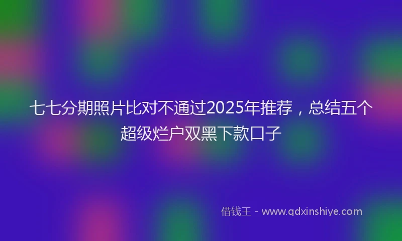 七七分期照片比对不通过2025年推荐，总结五个超级烂户双黑下款口子